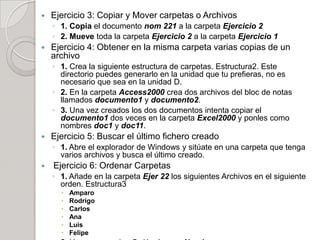    Ejercicio 3: Copiar y Mover carpetas o Archivos
    ◦ 1. Copia el documento nom 221 a la carpeta Ejercicio 2
    ◦ 2. Mueve toda la carpeta Ejercicio 2 a la carpeta Ejercicio 1
   Ejercicio 4: Obtener en la misma carpeta varias copias de un
    archivo
    ◦ 1. Crea la siguiente estructura de carpetas. Estructura2. Este
      directorio puedes generarlo en la unidad que tu prefieras, no es
      necesario que sea en la unidad D.
    ◦ 2. En la carpeta Access2000 crea dos archivos del bloc de notas
      llamados documento1 y documento2.
    ◦ 3. Una vez creados los dos documentos intenta copiar el
      documento1 dos veces en la carpeta Excel2000 y ponles como
      nombres doc1 y doc11.
   Ejercicio 5: Buscar el último fichero creado
    ◦ 1. Abre el explorador de Windows y sitúate en una carpeta que tenga
      varios archivos y busca el último creado.
   Ejercicio 6: Ordenar Carpetas
    ◦ 1. Añade en la carpeta Ejer 22 los siguientes Archivos en el siguiente
      orden. Estructura3
         Amparo
         Rodrigo
         Carlos
         Ana
         Luis
         Felipe
 