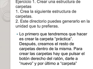Ejercicio 1. Crear una estructura de
carpetas
1. Crea la siguiente estructura de
carpetas.
2. Este directorio puedes generarlo en la
unidad que tu prefieras.
   Lo primero que tendremos que hacer
    es crear la carpeta “práctica”.
    Después, creamos el resto de
    carpetas dentro de la misma. Para
    crear las carpetas hay que pulsar el
    botón derecho del ratón, darle a
    “nuevo” y por último a “carpeta”
 