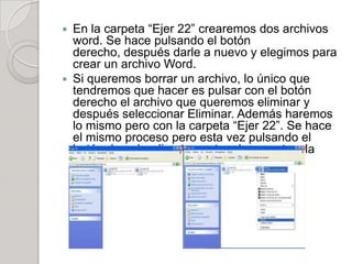  En la carpeta “Ejer 22” crearemos dos archivos
  word. Se hace pulsando el botón
  derecho, después darle a nuevo y elegimos para
  crear un archivo Word.
 Si queremos borrar un archivo, lo único que
  tendremos que hacer es pulsar con el botón
  derecho el archivo que queremos eliminar y
  después seleccionar Eliminar. Además haremos
  lo mismo pero con la carpeta “Ejer 22”. Se hace
  el mismo proceso pero esta vez pulsando el
  botón derecho directamente a la carpeta y la
  eliminamos.
 