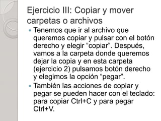 Ejercicio III: Copiar y mover
carpetas o archivos
 Tenemos que ir al archivo que
  queremos copiar y pulsar con el botón
  derecho y elegir “copiar”. Después,
  vamos a la carpeta donde queremos
  dejar la copia y en esta carpeta
  (ejercicio 2) pulsamos botón derecho
  y elegimos la opción “pegar”.
 También las acciones de copiar y
  pegar se pueden hacer con el teclado:
  para copiar Ctrl+C y para pegar
  Ctrl+V.
 