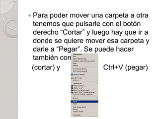    Para poder mover una carpeta a otra
    tenemos que pulsarle con el botón
    derecho “Cortar” y luego hay que ir a
    donde se quiere mover esa carpeta y
    darle a “Pegar”. Se puede hacer
    también con Ctrl+X
    (cortar) y            Ctrl+V (pegar)
 
