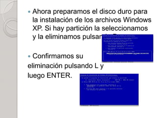    Ahora preparamos el disco duro para
    la instalación de los archivos Windows
    XP. Si hay partición la seleccionamos
    y la eliminamos pulsando D.

 Confirmamos su
eliminación pulsando L y
luego ENTER.
 