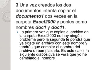 3 Una vez creados los dos
documentos intenta copiar el
documento1 dos veces en la
carpeta Excel2000 y ponles como
nombres doc1 y doc11.
   La primera vez que copias el archivo en
    la carpeta Excel2000 no hay ningún
    problema pero la segunda te pondrá que
    ya existe un archivo con este nombre y
    tendrás que cambiar el nombre del
    archivo o reemplazarlo. Es este caso, la
    siguiente diapositiva se verá que yo he
    cambiado el nombre
 
