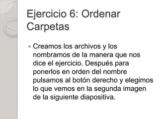 Ejercicio 6: Ordenar
Carpetas
   Creamos los archivos y los
    nombramos de la manera que nos
    dice el ejercicio. Después para
    ponerlos en orden del nombre
    pulsamos al botón derecho y elegimos
    lo que vemos en la segunda imagen
    de la siguiente diapositiva.
 