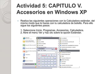 Actividad 5: CAPITULO V.
Accesorios en Windows XP
   Realiza las siguientes operaciones con la Calculadora estándar, del
    mismo modo que lo haces con tu calculadora de bolsillo. Para ello
    sigue los siguientes pasos:
    1. Selecciona Inicio, Programas, Accesorios, Calculadora.
    2. Abre el menú Ver y haz clic sobre la opción Estándar.
 