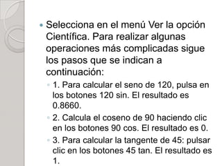    Selecciona en el menú Ver la opción
    Científica. Para realizar algunas
    operaciones más complicadas sigue
    los pasos que se indican a
    continuación:
    ◦ 1. Para calcular el seno de 120, pulsa en
      los botones 120 sin. El resultado es
      0.8660.
    ◦ 2. Calcula el coseno de 90 haciendo clic
      en los botones 90 cos. El resultado es 0.
    ◦ 3. Para calcular la tangente de 45: pulsar
      clic en los botones 45 tan. El resultado es
      1.
 