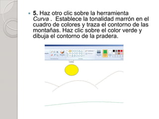    5. Haz otro clic sobre la herramienta
    Curva . Establece la tonalidad marrón en el
    cuadro de colores y traza el contorno de las
    montañas. Haz clic sobre el color verde y
    dibuja el contorno de la pradera.
 