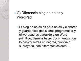    C) Diferencia blog de notas y
    WordPad:

    ◦ El blog de notas es para notas y elaborar
      y guardar códigos si eres programador y
      el wordpad es parecido a un Word
      primitivo, permite hacer documentos con
      lo básico: letras en negrita, cursiva o
      subrayada, con diferentes colores…
 