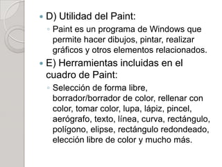    D) Utilidad del Paint:
    ◦ Paint es un programa de Windows que
      permite hacer dibujos, pintar, realizar
      gráficos y otros elementos relacionados.
   E) Herramientas incluidas en el
    cuadro de Paint:
    ◦ Selección de forma libre,
      borrador/borrador de color, rellenar con
      color, tomar color, lupa, lápiz, pincel,
      aerógrafo, texto, línea, curva, rectángulo,
      polígono, elipse, rectángulo redondeado,
      elección libre de color y mucho más.
 