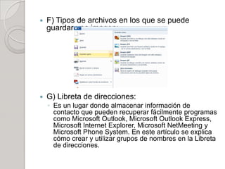    F) Tipos de archivos en los que se puede
    guardar una imagen:




   G) Libreta de direcciones:
    ◦ Es un lugar donde almacenar información de
      contacto que pueden recuperar fácilmente programas
      como Microsoft Outlook, Microsoft Outlook Express,
      Microsoft Internet Explorer, Microsoft NetMeeting y
      Microsoft Phone System. En este artículo se explica
      cómo crear y utilizar grupos de nombres en la Libreta
      de direcciones.
 