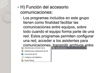    H) Función del accesorio
    comunicaciones:
    ◦ Los programas incluidos en este grupo
      tienen como finalidad facilitar las
      comunicaciones entre equipos, sobre
      todo cuando el equipo forma parte de una
      red. Estos programas permiten configurar
      una red, acceder a los asistentes para
      comunicaciones, transmitir archivos entre
      dos equipos etc.
 