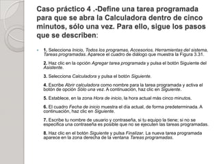 Caso práctico 4 .-Define una tarea programada
para que se abra la Calculadora dentro de cinco
minutos, sólo una vez. Para ello, sigue los pasos
que se describen:
   1. Selecciona Inicio, Todos los programas, Accesorios, Herramientas del sistema,
    Tareas programadas. Aparece el cuadro de diálogo que muestra la Figura 3.31.
    2. Haz clic en la opción Agregar tarea programada y pulsa el botón Siguiente del
    Asistente.
    3. Selecciona Calculadora y pulsa el botón Siguiente.
    4. Escribe Abrir calculadora como nombre para la tarea programada y activa el
    botón de opción Sólo una vez. A continuación, haz clic en Siguiente.
    5. Establece, en la zona Hora de inicio, la hora actual más cinco minutos.
    6. El cuadro Fecha de inicio muestra el día actual, de forma predeterminada. A
    continuación, haz clic en Siguiente.
    7. Escribe tu nombre de usuario y contraseña, si tu equipo la tiene; si no se
    especifica una contraseña es posible que no se ejecuten las tareas programadas.
    8. Haz clic en el botón Siguiente y pulsa Finalizar. La nueva tarea programada
    aparece en la zona derecha de la ventana Tareas programadas.
 