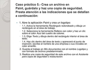 Caso práctico 5.- Crea un archivo en
Paint, guárdalo y haz una copia de seguridad.
Presta atención a las indicaciones que se detallan
a continuación:

   1. Abre la aplicación Paint y crea un logotipo:
    ◦ 1.1. Activa la herramienta Rectángulo redondeado y dibuja un
       rectángulo en el área de trabajo.
    ◦ 1.2. Selecciona la herramienta Relleno con color y haz un clic
       sobre el color Azul del cuadro de colores.
    ◦ 1.3. Elige Texto y dibuja dentro del rectángulo interior el área de
       texto.
    ◦ 1.4. Haz clic dentro del área de texto y aparecerá el punto de
       inserción; escribe el nombre de una empresa o sus iníciales en
       color amarillo.
    2. Guarda el trabajo en Mis documentos con el nombre Logotipo y
       con formato de archivo predeterminado.
    3. Realiza una copia de seguridad de este archivo con el Asistente
       para copia de seguridad o restauración:
 