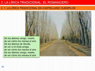 De los álamos vengo, madre,
de ver cómo los menea el aire.
De los álamos de Sevilla,
de ver a mi linda amiga,
de ver cómo los menea el aire.
De los álamos vengo, madre,
de ver cómo los menea el aire.
2. LA LÍRICA TRADICIONAL. EL ROMANCERO
2. 1. LA LÍRICA TRADICIONAL EN CASTELLANO: EJEMPLOS
23
 