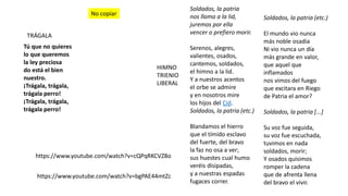 TRÁGALA
Tú que no quieres
lo que queremos
la ley preciosa
do está el bien
nuestro.
¡Trágala, trágala,
trágala perro!
¡Trágala, trágala,
trágala perro!
https://www.youtube.com/watch?v=cQPqRKCVZ8o
https://www.youtube.com/watch?v=bgPAE44mtZc
Soldados, la patria
nos llama a la lid,
juremos por ella
vencer o prefiero morir.
Serenos, alegres,
valientes, osados,
cantemos, soldados,
el himno a la lid.
Y a nuestros acentos
el orbe se admire
y en nosotros mire
los hijos del Cid.
Soldados, la patria (etc.)
Blandamos el hierro
que el tímido esclavo
del fuerte, del bravo
la faz no osa a ver;
sus huestes cual humo
veréis disipadas,
y a nuestras espadas
fugaces correr.
Soldados, la patria (etc.)
El mundo vio nunca
más noble osadia
Ni vio nunca un día
más grande en valor,
que aquel que
inflamados
nos vimos del fuego
que excitara en Riego
de Patria el amor?
Soldados, la patria [...]
Su voz fue seguida,
su voz fue escuchada,
tuvimos en nada
soldados, morir;
Y osados quisimos
romper la cadena
que de afrenta llena
del bravo el vivir.
HIMNO
TRIENIO
LIBERAL
No copiar
 