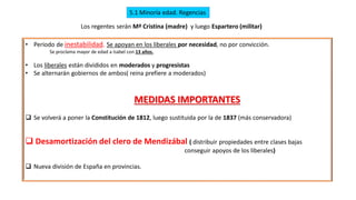 5.1 Minoría edad. Regencias
Los regentes serán Mª Cristina (madre) y luego Espartero (militar)
• Periodo de inestabilidad. Se apoyan en los liberales por necesidad, no por convicción.
Se proclama mayor de edad a Isabel con 13 años.
• Los liberales están divididos en moderados y progresistas
• Se alternarán gobiernos de ambos( reina prefiere a moderados)
MEDIDAS IMPORTANTES
❑ Se volverá a poner la Constitución de 1812, luego sustituida por la de 1837 (más conservadora)
❑ Desamortización del clero de Mendizábal ( distribuir propiedades entre clases bajas
conseguir apoyos de los liberales)
❑ Nueva división de España en provincias.
 