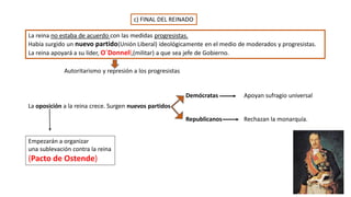 c) FINAL DEL REINADO
La reina no estaba de acuerdo con las medidas progresistas.
Había surgido un nuevo partido(Unión Liberal) ideológicamente en el medio de moderados y progresistas.
La reina apoyará a su líder, O´Donnell,(militar) a que sea jefe de Gobierno.
Autoritarismo y represión a los progresistas
La oposición a la reina crece. Surgen nuevos partidos
Demócratas
Republicanos
Apoyan sufragio universal
Rechazan la monarquía.
Empezarán a organizar
una sublevación contra la reina
(Pacto de Ostende)
 