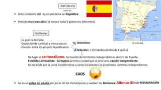 I REPÚBLICA
▪ Periodo muy inestable (11 meses hubo 6 gobiernos diferentes)
▪ Ante la marcha del rey se proclama la I República
Problemas
-La guerra de Cuba
-Oposición de carlistas y monárquicos
-División entre los propios republicanos
Unionistas
Federales ( 15 Estados dentro de España)
Estallido cantonalista: Cartagena primera ciudad que se proclama cantón independiente.
Se extiende por la costa mediterránea y varias localidades se proclaman cantones independientes
CAOS
▪ Se da un golpe de estado por parte de los monárquicos y vuelven los Borbones: Alfonso XII RESTAURACIÓN
Da lugar al cantonalismo. Formación de territorios independientes dentro de España.
(Cantones)
(1873-74)
 