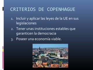 CRITERIOS DE COPENHAGUE 
1. Incluir y aplicar las leyes de la UE en sus 
legislaciones 
2. Tener unas instituciones estables que 
garanticen la democracia 
3. Poseer una economía viable. 
 