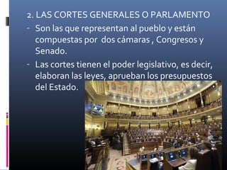 2. LAS CORTES GENERALES O PARLAMENTO 
- Son las que representan al pueblo y están 
compuestas por dos cámaras , Congresos y 
Senado. 
- Las cortes tienen el poder legislativo, es decir, 
elaboran las leyes, aprueban los presupuestos 
del Estado. 
 