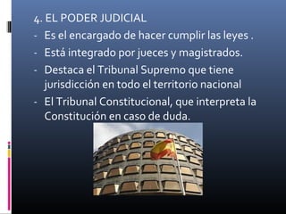 4. EL PODER JUDICIAL 
- Es el encargado de hacer cumplir las leyes . 
- Está integrado por jueces y magistrados. 
- Destaca el Tribunal Supremo que tiene 
jurisdicción en todo el territorio nacional 
- El Tribunal Constitucional, que interpreta la 
Constitución en caso de duda. 
 