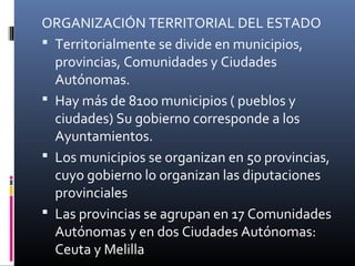 ORGANIZACIÓN TERRITORIAL DEL ESTADO 
 Territorialmente se divide en municipios, 
provincias, Comunidades y Ciudades 
Autónomas. 
 Hay más de 8100 municipios ( pueblos y 
ciudades) Su gobierno corresponde a los 
Ayuntamientos. 
 Los municipios se organizan en 50 provincias, 
cuyo gobierno lo organizan las diputaciones 
provinciales 
 Las provincias se agrupan en 17 Comunidades 
Autónomas y en dos Ciudades Autónomas: 
Ceuta y Melilla 
 