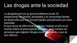 Las drogas ante la sociedad
La drogadicción es un grave problema social. El
adolescente, su familia, amistades y la comunidad donde
se desarrolla este son los principales perjudicados por esta
actividad.
El que cerca de 200 mil drogadictos mueran al año en el
mundo indica el preocupante aumento en el número de
personas que ingieren drogas ocasionalmente o que ya
son adictos.
 