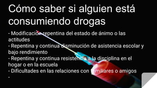 Cómo saber si alguien está
consumiendo drogas
- Modificación repentina del estado de ánimo o las
actitudes
- Repentina y continua disminución de asistencia escolar y
bajo rendimiento
- Repentina y continua resistencia a la disciplina en el
hogar o en la escuela
- Dificultades en las relaciones con familiares o amigos
-
 