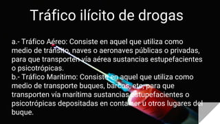 Tráfico ilícito de drogas
a.- Tráfico Aéreo: Consiste en aquel que utiliza como
medio de tránsito, naves o aeronaves públicas o privadas,
para que transporten vía aérea sustancias estupefacientes
o psicotrópicas.
b.- Tráfico Marítimo: Consiste en aquel que utiliza como
medio de transporte buques, barcos, etc, para que
transporten vía marítima sustancias estupefacientes o
psicotrópicas depositadas en container u otros lugares del
buque.
 