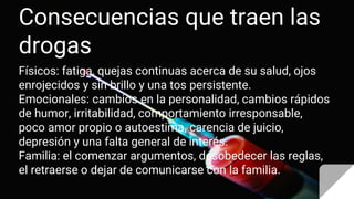 Consecuencias que traen las
drogas
Físicos: fatiga, quejas continuas acerca de su salud, ojos
enrojecidos y sin brillo y una tos persistente.
Emocionales: cambios en la personalidad, cambios rápidos
de humor, irritabilidad, comportamiento irresponsable,
poco amor propio o autoestima, carencia de juicio,
depresión y una falta general de interés.
Familia: el comenzar argumentos, desobedecer las reglas,
el retraerse o dejar de comunicarse con la familia.
 