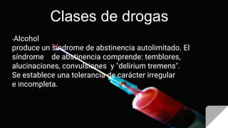 Clases de drogas
-Alcohol
produce un síndrome de abstinencia autolimitado. El
síndrome de abstinencia comprende: temblores,
alucinaciones, convulsiones y "delirium tremens".
Se establece una tolerancia de carácter irregular
e incompleta.
 