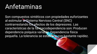 Anfetaminas
Son compuestos sintéticos con propiedades euforizantes
al estimular el Sistema Nervioso Central (SNC)
contrarrestando los efectos de los depresores. Las
características de la farmacodependencia son: Producen
dependencia psíquica variable. Dependencia física
pequeña. La tolerancia se establece con bastante rapidez.
 
