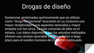Drogas de diseño
Sustancias sintetizadas químicamente que se utilizan
como "droga recreacional" buscando en su consumo una
mayor receptividad hacia aspectos sensuales y mayor
empatía con los otros. La más conocida de ellas es el
éxtasis. Los datos disponibles por los estudios realizados
ofrecen una certeza razonable sobre los daños a largo
plazo para el cerebro humano del consumo continuado.
 