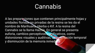 Cannabis
A las preparaciones que contienen principalmente hojas y
unidades floridas no privadas de la resina se les da el
nombre de Marihuana, Hierba o Kif. A la resina del
Cannabis se la llama Hachís. En general se presenta
euforia, cambios perceptivos significativos, como
distorsiones visuales y auditivas, desorientación temporal
y disminución de la memoria inmediata
 