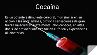 Cocaína
Es un potente estimulante cerebral, muy similar en su
acción a las anfetaminas, provoca sensaciones de gran
fuerza muscular y viveza mental. Son capaces, en altas
dosis, de provocar una excitación eufórica y experiencias
alucinatorias.
 