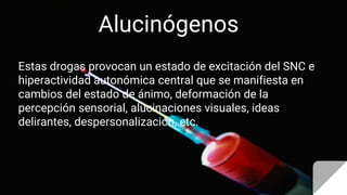 Alucinógenos
Estas drogas provocan un estado de excitación del SNC e
hiperactividad autonómica central que se manifiesta en
cambios del estado de ánimo, deformación de la
percepción sensorial, alucinaciones visuales, ideas
delirantes, despersonalización, etc.
 