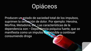 Opiáceos
Producen un estado de saciedad total de los impulsos,
suprimen la sensación de dolor. Por ejemplo: Heroína,
Morfina, Metadona, etc. Las características de la
dependencia son: • Dependencia psíquica fuerte, que se
manifiesta como un impulso irreprimible a continuar
consumiendo droga
 