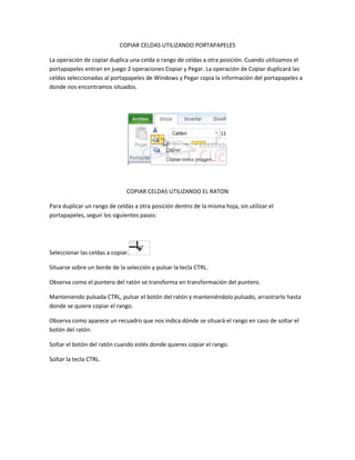 COPIAR CELDAS UTILIZANDO PORTAPAPELES
La operación de copiar duplica una celda o rango de celdas a otra posición. Cuando utilizamos el
portapapeles entran en juego 2 operaciones Copiar y Pegar. La operación de Copiar duplicará las
celdas seleccionadas al portapapeles de Windows y Pegar copia la información del portapapeles a
donde nos encontramos situados.

COPIAR CELDAS UTILIZANDO EL RATON
Para duplicar un rango de celdas a otra posición dentro de la misma hoja, sin utilizar el
portapapeles, seguir los siguientes pasos:

Seleccionar las celdas a copiar.
Situarse sobre un borde de la selección y pulsar la tecla CTRL.
Observa como el puntero del ratón se transforma en transformación del puntero.
Manteniendo pulsada CTRL, pulsar el botón del ratón y manteniéndolo pulsado, arrastrarlo hasta
donde se quiere copiar el rango.
Observa como aparece un recuadro que nos indica dónde se situará el rango en caso de soltar el
botón del ratón.
Soltar el botón del ratón cuando estés donde quieres copiar el rango.
Soltar la tecla CTRL.

 