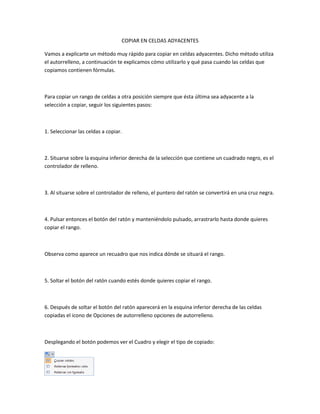 COPIAR EN CELDAS ADYACENTES
Vamos a explicarte un método muy rápido para copiar en celdas adyacentes. Dicho método utiliza
el autorrelleno, a continuación te explicamos cómo utilizarlo y qué pasa cuando las celdas que
copiamos contienen fórmulas.

Para copiar un rango de celdas a otra posición siempre que ésta última sea adyacente a la
selección a copiar, seguir los siguientes pasos:

1. Seleccionar las celdas a copiar.

2. Situarse sobre la esquina inferior derecha de la selección que contiene un cuadrado negro, es el
controlador de relleno.

3. Al situarse sobre el controlador de relleno, el puntero del ratón se convertirá en una cruz negra.

4. Pulsar entonces el botón del ratón y manteniéndolo pulsado, arrastrarlo hasta donde quieres
copiar el rango.

Observa como aparece un recuadro que nos indica dónde se situará el rango.

5. Soltar el botón del ratón cuando estés donde quieres copiar el rango.

6. Después de soltar el botón del ratón aparecerá en la esquina inferior derecha de las celdas
copiadas el icono de Opciones de autorrelleno opciones de autorrelleno.

Desplegando el botón podemos ver el Cuadro y elegir el tipo de copiado:

 