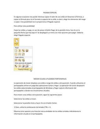 PEGADO ESPECIAL
En algunas ocasiones nos puede interesar copiar el valor de una celda sin llevarnos la fórmula, o
copiar la fórmula pero no el formato o aspecto de la celda, es decir, elegir los elementos del rango
a copiar. Esta posibilidad nos la proporciona el Pegado especial.
Para utilizar esta posibilidad:
Copia las celdas, y luego, en vez de pulsar el botón Pegar de la pestaña Inicio, haz clic en la
pequeña flecha que hay bajo él. Se desplegará un menú con más opciones para pegar. Deberás
elegir Pegado especial.

MOVER CELDAS UTILIZANDO PORTAPAPELES
La operación de mover desplaza una celda o rango de celdas a otra posición. Cuando utilizamos el
portapapeles entran en juego dos operaciones Cortar y Pegar. La operación de Cortar desplazará
las celdas seleccionadas al portapapeles de Windows y Pegar copia la información del
portapapeles a donde nos encontramos situados.
Para mover unas celdas a otra posición, sigue los siguientes pasos:
Seleccionar las celdas a mover.
Seleccionar la pestaña Inicio y hacer clic en el botón Cortar.
O bien, utiliza la combinación de teclado CTRL + X.
Observa como aparece una línea de marca alrededor de las celdas cortadas indicándonos la
información situada en el portapapeles.

 
