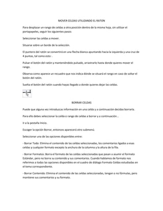 MOVER CELDAS UTILIZANDO EL RATON
Para desplazar un rango de celdas a otra posición dentro de la misma hoja, sin utilizar el
portapapeles, seguir los siguientes pasos:
Seleccionar las celdas a mover.
Situarse sobre un borde de la selección.
El puntero del ratón se convertirá en una flecha blanca apuntando hacia la izquierda y una cruz de
4 puntas, tal como esto: .
Pulsar el botón del ratón y manteniéndolo pulsado, arrastrarlo hasta donde quieres mover el
rango.
Observa como aparece un recuadro que nos indica dónde se situará el rango en caso de soltar el
botón del ratón.
Suelta el botón del ratón cuando hayas llegado a donde quieres dejar las celdas.

BORRAR CELDAS
Puede que alguna vez introduzcas información en una celda y a continuación decidas borrarla.
Para ello debes seleccionar la celda o rango de celdas a borrar y a continuación...
Ir a la pestaña Inicio.
Escoger la opción Borrar, entonces aparecerá otro submenú.
Seleccionar una de las opciones disponibles entre:
- Borrar Todo: Elimina el contenido de las celdas seleccionadas, los comentarios ligados a esas
celdas y cualquier formato excepto la anchura de la columna y la altura de la fila.
- Borrar Formatos: Borra el formato de las celdas seleccionadas que pasan a asumir el formato
Estándar, pero no borra su contenido y sus comentarios. Cuando hablamos de formato nos
referimos a todas las opciones disponibles en el cuadro de diálogo Formato Celdas estudiadas en
el tema correspondiente.
- Borrar Contenido: Elimina el contenido de las celdas seleccionadas, tengan o no fórmulas, pero
mantiene sus comentarios y su formato.

 