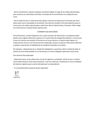 - Borrar Comentarios: Suprime cualquier comentario ligado al rango de las celdas seleccionadas,
pero conserva sus contenidos y formatos. El estudio de los comentarios no es objeto de este
curso.
- Borrar Hipervínculos: Si seleccionas ésta opción se borrará el enlace pero el formato que excel
aplica (color azul y subrayado) se mantendrá. Para eliminar también el formato deberás pulsar el
icono junto a las celdas seleccionadas y seleccionar Borrar hipervínculos y formatos. O bien elegir
en el menú borrar la opción Quitar hipervínculos.
ELIMINAR FILAS DUPLICADAS
Frecuentemente, cuando trabajamos con un gran volumen de información o recopilamos datos
desde varios orígenes diferentes, aparecen en nuestro libro de trabajo filas idénticas. A menos que
lo que nos interese sea estudiar la frecuencia con la que aparece un determinado registro, la
mayoría de las veces no nos interesará tener duplicados, porque no aportan información adicional
y pueden comprometer la fiabilidad de las estadísticas basadas en los datos.
Por ejemplo, si disponemos de un listado de trabajadores y queremos saber la media de edad, el
cálculo se vería comprometido en el caso de que un mismo trabajador apareciese varias veces.
Para eliminar filas duplicadas:
- Deberemos tener como celda activa uno de los registros a comprobar, de forma que, si existen
varias tablas distintas, Excel sepa interpretar a cuál nos referimos. Visualizarás un marco alrededor
de todos los registros que se verán afectados por la comprobación.
- En la prestaña Datos pulsamos Quitar duplicados

 