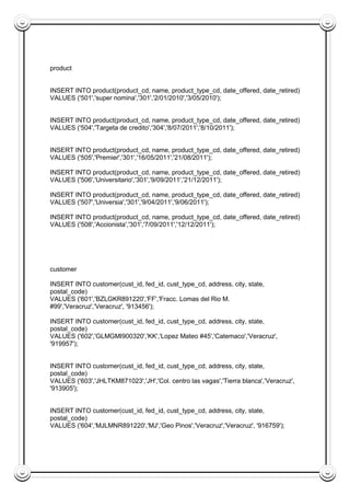 product
INSERT INTO product(product_cd, name, product_type_cd, date_offered, date_retired)
VALUES ('501','super nomina','301','2/01/2010','3/05/2010');
INSERT INTO product(product_cd, name, product_type_cd, date_offered, date_retired)
VALUES ('504','Targeta de credito','304','8/07/2011','8/10/2011');
INSERT INTO product(product_cd, name, product_type_cd, date_offered, date_retired)
VALUES ('505','Premier','301','16/05/2011','21/08/2011');
INSERT INTO product(product_cd, name, product_type_cd, date_offered, date_retired)
VALUES ('506','Universitario','301','9/09/2011','21/12/2011');
INSERT INTO product(product_cd, name, product_type_cd, date_offered, date_retired)
VALUES ('507','Universia','301','9/04/2011','9/06/2011');
INSERT INTO product(product_cd, name, product_type_cd, date_offered, date_retired)
VALUES ('508','Accionista','301','7/09/2011','12/12/2011');
customer
INSERT INTO customer(cust_id, fed_id, cust_type_cd, address, city, state,
postal_code)
VALUES ('601','BZLGKR891220','FF','Fracc. Lomas del Rio M.
#99','Veracruz','Veracruz', '913456');
INSERT INTO customer(cust_id, fed_id, cust_type_cd, address, city, state,
postal_code)
VALUES ('602','GLMGMI900320','KK','Lopez Mateo #45','Catemaco','Veracruz',
'919957');
INSERT INTO customer(cust_id, fed_id, cust_type_cd, address, city, state,
postal_code)
VALUES ('603','JHLTKM871023','JH','Col. centro las vagas','Tierra blanca','Veracruz',
'913905');
INSERT INTO customer(cust_id, fed_id, cust_type_cd, address, city, state,
postal_code)
VALUES ('604','MJLMNR891220','MJ','Geo Pinos','Veracruz','Veracruz', '916759');
 