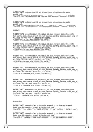 INSERT INTO customer(cust_id, fed_id, cust_type_cd, address, city, state,
postal_code)
VALUES ('605','LZLGMB88303','LZ','Carrizal #34','Veracruz','Veracruz', '913456');
INSERT INTO customer(cust_id, fed_id, cust_type_cd, address, city, state,
postal_code)
VALUES ('606','LEMGKR89403','LE','Tlaxcoco #65','Cabada','Veracruz', '910467');
account
INSERT INTO account(account_id, product_cd, cust_id, open_date, close_date,
last_activity_date, status, branch_id, avail_balance, pending_balance, open_emp_id)
VALUES ('701','501','601','4/04/2010','5/12/2010',
'5/06/2010','activada','102','600.00','100.00','3' );
INSERT INTO account(account_id, product_cd, cust_id, open_date, close_date,
last_activity_date, status, branch_id, avail_balance, pending_balance, open_emp_id)
VALUES ('702','504','601','4/04/2010','5/12/2010',
'5/06/2010','activada','102','1000.00','200.00','3' );
INSERT INTO account(account_id, product_cd, cust_id, open_date, close_date,
last_activity_date, status, branch_id, avail_balance, pending_balance, open_emp_id)
VALUES ('703','501','602','7/05/2010','7/11/2010',
'8/06/2010','activada','103','900.00','300.00','9' );
INSERT INTO account(account_id, product_cd, cust_id, open_date, close_date,
last_activity_date, status, branch_id, avail_balance, pending_balance, open_emp_id)
VALUES ('704','508','603','6/06/2010','12/12/2010',
'12/10/2010','activada','104','700.00','100.00','14' );
INSERT INTO account(account_id, product_cd, cust_id, open_date, close_date,
last_activity_date, status, branch_id, avail_balance, pending_balance, open_emp_id)
VALUES ('705','507','604','9/07/2010','4/12/2010',
'11/11/2010','activada','104','200.00','100.00','15' );
INSERT INTO account(account_id, product_cd, cust_id, open_date, close_date,
last_activity_date, status, branch_id, avail_balance, pending_balance, open_emp_id)
VALUES ('706','505','605','1/11/2010','4/03/2011',
'1/02/2011','activada','102','400.00','200.00','6' );
transaction
INSERT INTO transaction(txn_id, txn_date, account_id, txn_type_cd, amount,
teller_emp_id, execution_branch_id, funds_avail_date)
VALUES ('1','2011-02-22','701','DBT','1000.00','17','104','10-02-2011 03:34:23 p.m.');
INSERT INTO transaction(txn_id, txn_date, account_id, txn_type_cd, amount,
teller_emp_id, execution_branch_id, funds_avail_date)
VALUES ('2','10/04/2011','702','CDT','1000.00','11','103','22/04/2011 09:30:00');
 