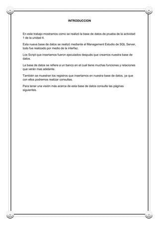 INTRODUCCION
En este trabajo mostramos como se realizó la base de datos de prueba de la actividad
1 de la unidad 4.
Esta nueva base de datos se realizó mediante el Management Estudio de SQL Server,
todo fue realizado por medio de la interfaz.
Los Script que insertamos fueron ejecutados después que creamos nuestra base de
datos.
La base de datos se refiere a un banco en el cual tiene muchas funciones y relaciones
que verán mas adelante.
También se muestran los registros que insertamos en nuestra base de datos, ya que
con ellos podremos realizar consultas.
Para tener una visión más acerca de esta base de datos consulte las páginas
siguientes.
 