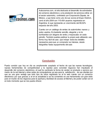 Autocosmos.com, el sitio dedicado al desarrollo de actividades 
de comercio electrónico y a la prestación de servicios online en 
el sector automotriz, controlado por Corporación Zapata, de 
México, y que tiene como uno de sus socios al Grupo Dietrich, 
cerró el año 2004 con 110.454 usuarios registrados en 
Argentina, lo que representa un crecimiento del 66,52% 
respecto del año 2003. 
Cuenta con un catálogo de ventas de automóviles nuevos y 
autos usados, Es bastante sencillo, elegante y no te 
bombardea con slogans de venta y mayúsculas en cada 
párrafo, También puedes publicar tu propio auto utilizando una 
forma muy fácil de usar, que incluye todos los detalles 
necesarios para que un comprador se interese, desde 
fotografías hasta equipamiento del auto 
Conclusión 
Puedo concluir que hoy en día es ampliamente aceptado el hecho de que las nuevas tecnologías, 
nuevas herramientas de competitividad y la rapidez para concretar negocios han impulsado el 
desarrollo del comercio electrónico, el cual ha cambiado la forma de vender un producto o servicio por 
medio de la red Internet y otras redes de computadoras ya sea para la satisfacción de sus clientes por 
que es una gran ventaja que todo tipo de sitios registrado en el la web cuente con un comercio 
electrónico por que gracias a el en la actualidad e se ha convertido en una herramienta con gran éxito 
para el mundo de los negocios para la apertura y facilidad de acceso al Internet y de poder contar con el 
en todo momento que se nos pueda ofrecer. 
