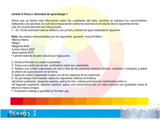 Unidad 4.Tema 3. Actividad de aprendizaje 1 
Ahora que ya tienes más información sobre las cualidades del color, pondrás en práctica tus conocimientos 
realizando una actividad, la cual irás enriqueciendo conforme avances en el estudio de los siguientes temas. 
Lee con mucha atención las instrucciones. 
1. En 1/8 de ilustración blanca Gilbert y con pincel y colores de agua realizarás lo siguiente: 
Nota: los colores recomendados son los siguientes, gouache marca Politec: 
•Blanco titanio 
•Negro 
•Magenta #342 
•Limón Hanza #307 
•Azul celeste #313 
•1 pincel redondo de pelo natural que haga punta 
2. Divide el formato en cuatro cuadrantes. 
3. Traza una cuadrícula de tres centímetros sobre los cuadrantes. 
4. Realiza una unidad organizada con dos o tres de los contornos básicos (círculo, cuadrado y triángulo) y aplica 
el criterio de superposición en la forma. 
5. Aplica la unidad organizada a cada uno de los espacios de la cuadrícula. 
6. Ya que tengas todo trazado, aplica los siguientes criterios cromáticos: 
•Al primer cuadrante, izquierdo superior, aplica los tres colores primarios sin combinarlos entre sí. 
•Al segundo cuadrante, derecho superior, aplica una monocromía con un matiz primario con gradación hacia el 
blanco y hacia el negro. 
7. Escanea tu trabajo y guárdalo en formato .jpg. 
 