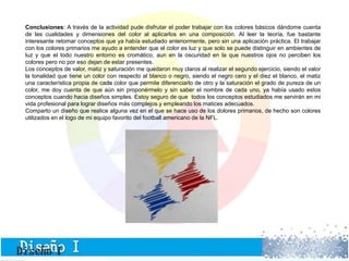 Conclusiones: A través de la actividad pude disfrutar el poder trabajar con los colores básicos dándome cuenta 
de las cualidades y dimensiones del color al aplicarlos en una composición. Al leer la teoría, fue bastante 
interesante retomar conceptos que ya había estudiado anteriormente, pero sin una aplicación práctica. El trabajar 
con los colores primarios me ayudo a entender que el color es luz y que solo se puede distinguir en ambientes de 
luz y que el todo nuestro entorno es cromático, aun en la oscuridad en la que nuestros ojos no perciben los 
colores pero no por eso dejan de estar presentes. 
Los conceptos de valor, matiz y saturación me quedaron muy claros al realizar el segundo ejercicio, siendo el valor 
la tonalidad que tiene un color con respecto al blanco o negro, siendo el negro cero y el diez el blanco, el matiz 
una característica propia de cada color que permite diferenciarlo de otro y la saturación el grado de pureza de un 
color, me doy cuenta de que aún sin proponérmelo y sin saber el nombre de cada uno, ya había usado estos 
conceptos cuando hacia diseños simples. Estoy seguro de que todos los conceptos estudiados me servirán en mi 
vida profesional para lograr diseños más complejos y empleando los matices adecuados. 
Comparto un diseño que realice alguna vez en el que se hace uso de los dolores primarios, de hecho son colores 
utilizados en el logo de mi equipo favorito del football americano de la NFL. 
