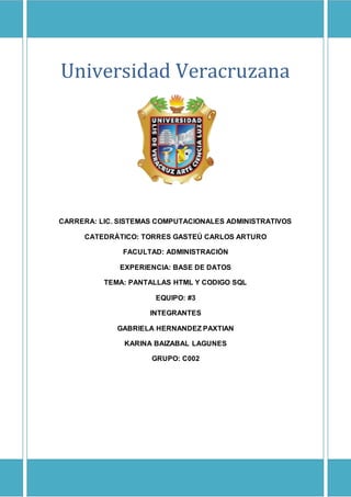 UNIVERSIDAD VERACRUZANA
Universidad Veracruzana
CARRERA: LIC. SISTEMAS COMPUTACIONALES ADMINISTRATIVOS
CATEDRÁTICO: TORRES GASTEÚ CARLOS ARTURO
FACULTAD: ADMINISTRACIÓN
EXPERIENCIA: BASE DE DATOS
TEMA: PANTALLAS HTML Y CODIGO SQL
EQUIPO: #3
INTEGRANTES
GABRIELA HERNANDEZ PAXTIAN
KARINA BAIZABAL LAGUNES
GRUPO: C002
 
