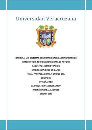 UNIVERSIDAD VERACRUZANA
Universidad Veracruzana
CARRERA: LIC. SISTEMAS COMPUTACIONALES ADMINISTRATIVOS
CATEDRÁTICO: TORRES GASTEÚ CARLOS ARTURO
FACULTAD: ADMINISTRACIÓN
EXPERIENCIA: BASE DE DATOS
TEMA: PANTALLAS HTML Y CODIGO SQL
EQUIPO: #3
INTEGRANTES
GABRIELA HERNANDEZ PAXTIAN
KARINA BAIZABAL LAGUNES
GRUPO: C002
 
